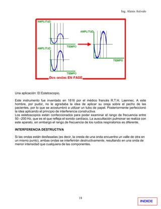 Ing. Alenis Arévalo




Una aplicación: El Estetoscopio.

Este instrumento fue inventado en 1816 por el médico francés R.T.H. Laennec. A este
hombre, por pudor, no le agradaba la idea de aplicar su oreja sobre el pecho de las
pacientes, por lo que se acostumbró a utilizar un tubo de papel. Posteriormente perfeccionó
la idea aplicando el principio de interferencia constructiva.
Los estetoscopios están confeccionados para poder examinar el rango de frecuencia entre
50 –200 Hz, que es el que refleja el sonido cardíaco. La auscultación pulmonar se realiza con
este aparato, sin embargo el rango de frecuencia de los ruidos respiratorios es diferente.

INTERFERENCIA DESTRUCTIVA

Si las ondas están desfasadas (es decir, la cresta de una onda encuentra un valle de otra en
un mismo punto), ambas ondas se interferirán destructivamente, resultando en una onda de
menor intensidad que cualquiera de las componentes.




                                             18
                                                                                         INDICE
 