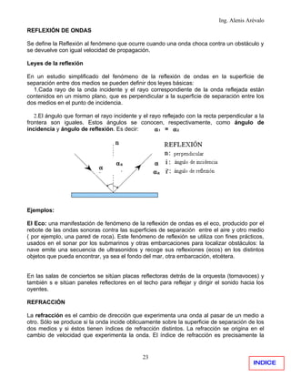 Ing. Alenis Arévalo
REFLEXIÓN DE ONDAS

Se define la Reflexión al fenómeno que ocurre cuando una onda choca contra un obstáculo y
se devuelve con igual velocidad de propagación.

Leyes de la reflexión

En un estudio simplificado del fenómeno de la reflexión de ondas en la superficie de
separación entre dos medios se pueden definir dos leyes básicas:
  1.Cada rayo de la onda incidente y el rayo correspondiente de la onda reflejada están
contenidos en un mismo plano, que es perpendicular a la superficie de separación entre los
dos medios en el punto de incidencia.

   2.El ángulo que forman el rayo incidente y el rayo reflejado con la recta perpendicular a la
frontera son iguales. Estos ángulos se conocen, respectivamente, como ángulo de
incidencia y ángulo de reflexión. Es decir:        α1 = α2




                                   αR              α
                            α                      i
                            i                      αR




Ejemplos:

El Eco: una manifestación de fenómeno de la reflexión de ondas es el eco, producido por el
rebote de las ondas sonoras contra las superficies de separación entre el aire y otro medio
( por ejemplo, una pared de roca). Este fenómeno de reflexión se utiliza con fines prácticos,
usados en el sonar por los submarinos y otras embarcaciones para localizar obstáculos: la
nave emite una secuencia de ultrasonidos y recoge sus reflexiones (ecos) en los distintos
objetos que pueda encontrar, ya sea el fondo del mar, otra embarcación, etcétera.


En las salas de conciertos se sitúan placas reflectoras detrás de la orquesta (tornavoces) y
también s e sitúan paneles reflectores en el techo para reflejar y dirigir el sonido hacia los
oyentes.

REFRACCIÓN

La refracción es el cambio de dirección que experimenta una onda al pasar de un medio a
otro. Sólo se produce si la onda incide oblicuamente sobre la superficie de separación de los
dos medios y si éstos tienen índices de refracción distintos. La refracción se origina en el
cambio de velocidad que experimenta la onda. El índice de refracción es precisamente la


                                              23
                                                                                          INDICE
 