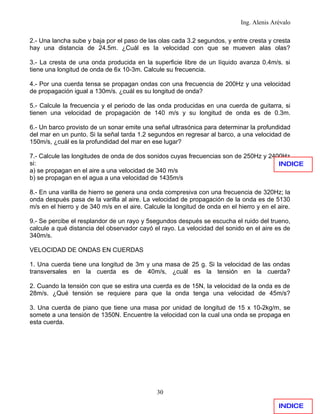 Ing. Alenis Arévalo

2.- Una lancha sube y baja por el paso de las olas cada 3.2 segundos, y entre cresta y cresta
hay una distancia de 24.5m. ¿Cuál es la velocidad con que se mueven alas olas?

3.- La cresta de una onda producida en la superficie libre de un líquido avanza 0.4m/s. si
tiene una longitud de onda de 6x 10-3m. Calcule su frecuencia.

4.- Por una cuerda tensa se propagan ondas con una frecuencia de 200Hz y una velocidad
de propagación igual a 130m/s. ¿cuál es su longitud de onda?

5.- Calcule la frecuencia y el periodo de las onda producidas en una cuerda de guitarra, si
tienen una velocidad de propagación de 140 m/s y su longitud de onda es de 0.3m.

6.- Un barco provisto de un sonar emite una señal ultrasónica para determinar la profundidad
del mar en un punto. Si la señal tarda 1.2 segundos en regresar al barco, a una velocidad de
150m/s, ¿cuál es la profundidad del mar en ese lugar?

7.- Calcule las longitudes de onda de dos sonidos cuyas frecuencias son de 250Hz y 2400Hz
si:                                                                                   INDICE
a) se propagan en el aire a una velocidad de 340 m/s
b) se propagan en el agua a una velocidad de 1435m/s

8.- En una varilla de hierro se genera una onda compresiva con una frecuencia de 320Hz; la
onda después pasa de la varilla al aire. La velocidad de propagación de la onda es de 5130
m/s en el hierro y de 340 m/s en el aire. Calcule la longitud de onda en el hierro y en el aire.

9.- Se percibe el resplandor de un rayo y 5segundos después se escucha el ruido del trueno,
calcule a qué distancia del observador cayó el rayo. La velocidad del sonido en el aire es de
340m/s.

VELOCIDAD DE ONDAS EN CUERDAS

1. Una cuerda tiene una longitud de 3m y una masa de 25 g. Si la velocidad de las ondas
transversales en la cuerda es de 40m/s, ¿cuál es la tensión en la cuerda?

2. Cuando la tensión con que se estira una cuerda es de 15N, la velocidad de la onda es de
28m/s. ¿Qué tensión se requiere para que la onda tenga una velocidad de 45m/s?

3. Una cuerda de piano que tiene una masa por unidad de longitud de 15 x 10-2kg/m, se
somete a una tensión de 1350N. Encuentre la velocidad con la cual una onda se propaga en
esta cuerda.




                                              30

                                                                                           INDICE
 