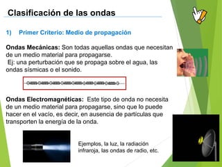 1) Primer Criterio: Medio de propagación
Ondas Mecánicas: Son todas aquellas ondas que necesitan
de un medio material para propagarse.
Ej: una perturbación que se propaga sobre el agua, las
ondas sísmicas o el sonido.
Ondas Electromagnéticas: Este tipo de onda no necesita
de un medio material para propagarse, sino que lo puede
hacer en el vacío, es decir, en ausencia de partículas que
transporten la energía de la onda.
Clasificación de las ondas
Ejemplos, la luz, la radiación
infraroja, las ondas de radio, etc.
 