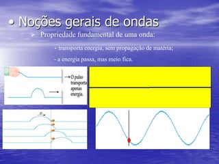 Fenômenos muito diferentes entre si, como o som, a luz, os sinais de rádio e os terremotos, têm em comum  característica de serem ondas. De fato, costumamos falar em ondas sonoras, ondas luminosas, ondas de rádio e ondas sísmicas. O conceito de onda é bastante abrangente, pois é utilizado em todos os campos da Física. Quando jogamos uma pedra na água, forma-se, no ponto em que ela cai, uma perturbação em forma de círculo que se alarga com o passar do tempo: sobre a superfície da água é criada uma onda que se propaga rumo ao exterior. No entanto, o movimento dessa perturbação, que vai alcançando pontos cada vez mais distantes, não constitui um transporte de matéria.