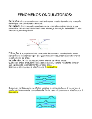 FENÔMENOS ONDULATÓRIOS:
Reflexão:    Ocorre quando uma onda volta para o meio de onde veio em razão
do choque com um material reflexivo.
Refração: Ocorre quando a onda passa de um meio a outro e muda a sua
velocidade. Normalmente também sofre mudança de direção. IMPORTANTE: Não
há mudança de frequência.




Difração:   É a propriedade de uma onda de contornar um obstáculo ao ser
parcialmente interrompido por ele. Quando isso ocorre, dizemos que houve um
espalhamento da onda.
Interferência: É a sobreposição dos efeitos de várias ondas.
Quando as ondas produzem efeitos concordantes, o efeito resultante é maior
que o produzido separadamente por cada onda.
Neste caso dizemos que a interferência é construtiva.




Quando as cordas produzem efeitos opostos, o efeito resultante é menor que o
produzido isoladamente por cada onda. Neste caso, dizemos que a interferência é
destrutiva.
 