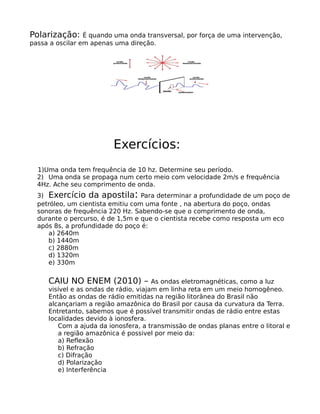 Polarização:     É quando uma onda transversal, por força de uma intervenção,
passa a oscilar em apenas uma direção.




                         Exercícios:
  1)Uma onda tem frequência de 10 hz. Determine seu período.
  2) Uma onda se propaga num certo meio com velocidade 2m/s e frequência
  4Hz. Ache seu comprimento de onda.
                                :
  3) Exercício da apostila Para determinar a profundidade de um poço de
  petróleo, um cientista emitiu com uma fonte , na abertura do poço, ondas
  sonoras de frequência 220 Hz. Sabendo-se que o comprimento de onda,
  durante o percurso, é de 1,5m e que o cientista recebe como resposta um eco
  após 8s, a profundidade do poço é:
     a) 2640m
     b) 1440m
     c) 2880m
     d) 1320m
     e) 330m


     CAIU NO ENEM (2010) –             As ondas eletromagnéticas, como a luz
     visível e as ondas de rádio, viajam em linha reta em um meio homogêneo.
     Então as ondas de rádio emitidas na região litorânea do Brasil não
     alcançariam a região amazônica do Brasil por causa da curvatura da Terra.
     Entretanto, sabemos que é possível transmitir ondas de rádio entre estas
     localidades devido à ionosfera.
        Com a ajuda da ionosfera, a transmissão de ondas planas entre o litoral e
        a região amazônica é possivel por meio da:
        a) Reflexão
        b) Refração
        c) Difração
        d) Polarização
        e) Interferência
 