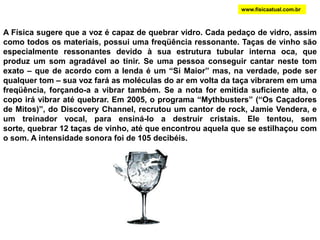RESSONÂNCIA E FREQUENCIAS NATURAIS Batendo-se numa das hastes do diapasão, as duas vibram com determinada freqüência (normalmente, 440Hz). Essa é a freqüência natural (ou própria) do diapasão. Todos os corpos possuem uma freqüência própria (prédio, ponte, copo, etc.). A Ressonância é gerada quando uma fonte emite um som de frequência igual à frequência de vibração natural de um receptor. Como em todo tipo de ressonância, ocorre uma espécie de amplificação do som, aumentando a intensidade deste.DIAPASÃOwww.fisicaatual.com.br