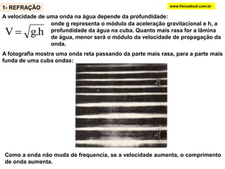O estudo de ondas em duas dimensões pode ser realizado usando uma cuba de ondas. O vibrador produz ondas na superfície da água . Sob intensa iluminação, as ondas são projetadas num anteparo.Regiões claras do anteparo correspondem a cristas da onda produzida na cuba de ondas e regiões escuras correspondem aos vales. A distância entre duas regiões claras sucessivas corresponde a λ.www.fisicaatual.com.br