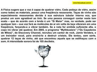 RESSONÂNCIA E FREQUENCIAS NATURAIS Batendo-se numa das hastes do diapasão, as duas vibram com determinada freqüência (normalmente, 440Hz). Essa é a freqüência natural (ou própria) do diapasão. Todos os corpos possuem uma freqüência própria (prédio, ponte, copo, etc.). A Ressonância é gerada quando uma fonte emite um som de frequência igual à frequência de vibração natural de um receptor. Como em todo tipo de ressonância, ocorre uma espécie de amplificação do som, aumentando a intensidade deste.DIAPASÃOwww.fisicaatual.com.br