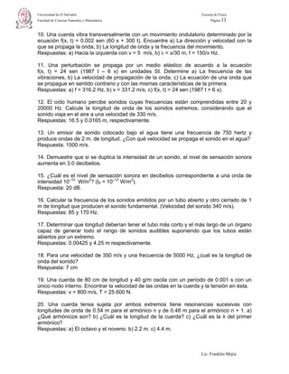 Universidad de El Salvador                                           Escuela de Física
Facultad de Ciencias Naturales y Matemática                                Página 11



10. Una cuerda vibra transversalmente con un movimiento ondulatorio determinado por la
ecuación f(x, t) = 0.002 sen (60 x + 300 t). Encuentre a) La dirección y velocidad con la
que se propaga la onda, b) La longitud de onda y la frecuencia del movimiento.
Respuestas: a) Hacia la izquierda con v = 5 m/s, b) λ = π/30 m, f = 150/π Hz.

11. Una perturbación se propaga por un medio elástico de acuerdo a la ecuación
f(x, t) = 24 sen (1987 t – 6 x) en unidades SI. Determine a) La frecuencia de las
vibraciones, b) La velocidad de propagación de la onda, c) La ecuación de una onda que
se propague en sentido contrario y con las mismas características de la primera.
Respuestas: a) f = 316.2 Hz, b) v = 331.2 m/s, c) f(x, t) = 24 sen (1987 t + 6 x).

12. El oído humano percibe sonidos cuyas frecuencias están comprendidas entre 20 y
20000 Hz. Calcule la longitud de onda de los sonidos extremos, considerando que el
sonido viaja en el aire a una velocidad de 330 m/s.
Respuestas: 16.5 y 0.0165 m, respectivamente.

13. Un emisor de sonido colocado bajo el agua tiene una frecuencia de 750 hertz y
produce ondas de 2 m. de longitud. ¿Con qué velocidad se propaga el sonido en el agua?
Respuesta: 1500 m/s.

14. Demuestre que si se duplica la intensidad de un sonido, el nivel de sensación sonora
aumenta en 3.0 decibelios.

15. ¿Cuál es el nivel de sensación sonora en decibelios correspondiente a una onda de
intensidad 10–10 W/m2? (I0 = 10–12 W/m2).
Respuesta: 20 dB.

16. Calcular la frecuencia de los sonidos emitidos por un tubo abierto y otro cerrado de 1
m de longitud que producen el sonido fundamental. (Velocidad del sonido 340 m/s).
Respuestas: 85 y 170 Hz.

17. Determinar que longitud deberían tener el tubo más corto y el más largo de un órgano
capaz de generar todo el rango de sonidos audibles suponiendo que los tubos están
abiertos por un extremo.
Respuestas: 0.00425 y 4.25 m respectivamente.

18. Para una velocidad de 350 m/s y una frecuencia de 5000 Hz, ¿cual es la longitud de
onda del sonido?
Respuesta: 7 cm

19. Una cuerda de 80 cm de longitud y 40 g/m oscila con un período de 0.001 s con un
único nodo interno. Encontrar la velocidad de las ondas en la cuerda y la tensión en ésta.
Respuestas: v = 800 m/s, T = 25 600 N.

20. Una cuerda tensa sujeta por ambos extremos tiene resonancias sucesivas con
longitudes de onda de 0.54 m para el armónico n y de 0.48 m para el armónico n + 1. a)
¿Qué armónicos son? b) ¿Cuál es la longitud de la cuerda? c) ¿Cuál es la λ del primer
armónico?
Respuestas: a) El octavo y el noveno. b) 2.2 m. c) 4.4 m.



                                                                    Lic. Franklin Mejía
 