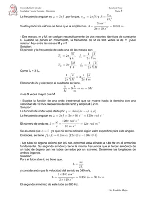 Universidad de El Salvador                                                               Escuela de Física
Facultad de Ciencias Naturales y Matemática                                                     Página 8

                                                                                      vxM
La frecuencia angular es ω = 2π f , por lo que, vxM = 2π fA y A =
                                                                                      2π f
                                                                            3 ms −1
Sustituyendo los valores se tiene que la amplitud es A =                                 = 0.048 m .
                                                                          2π × 10 s −1

- Dos masas, m y M, se cuelgan respectivamente de dos resortes idénticos de constante
k. Cuando se ponen en movimiento, la frecuencia de M es tres veces la de m ¿Qué
relación hay entre las masas M y m?
Solución:
El periodo y la frecuencia de cada una de las masas son:
                                                      m         1 k
                                              Tm = 2π   , fm =
                                                      k        2π m
                                                      M          1 k
                                              TM = 2π    , fM =
                                                      k         2π M
Como fM = 3 fm,
                                                    1 k     1 k
                                                        =3
                                                   2π M    2π m
Eliminando 2π y elevando al cuadrado se tiene,
                                                  k    k
                                                    = 9 ⇒ m = 9M
                                                  M    m
m es 9 veces mayor que M.

- Escriba la función de una onda transversal que se mueve hacia la derecha con una
velocidad de 10 m/s, frecuencia de 60 hertz y amplitud 0.2 m.
Solución:
La función de onda viene dada por y = A sin (kx − ωt + φ) .
La frecuencia angular es ω = 2π f = 2π × 60 s −1 = 120π rad s −1
                                       −1
                         ω 120π rad s
El número de onda es k =   =        −1
                                          = 12π rad m −1
                         v   10 m s
Se asumirá que φ = 0 , ya que no se ha indicado algún valor especifico para este ángulo.
Entonces, se tiene f (x , t ) = 0.2m sin (12π rad x − 120π rad t )
                                               m            s



- Un tubo de órgano abierto por los dos extremos está afinado a 440 Hz en el armónico
fundamental. Su segundo armónico tiene la misma frecuencia que el tercer armónico de
un tubo de órgano con los tubos cerrados por un extremo. Determine las longitudes de
ambos órganos.
Solución:
Para el tubo abierto se tiene que,
                                                                nv
                                                          L=
                                                                2 fn
y considerando que la velocidad del sonido es 340 m/s,
                                              1 × 340 ms −1
                                      L=                      = 0.386 m = 38.6 cm
                                               2 × 440 s −1
El segundo armónico de este tubo es 880 Hz.
                                                                                         Lic. Franklin Mejía
 