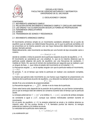 ESCUELA DE FISICA
                         FACULTAD DE CIENCIAS NATURALES Y MATEMATICA
                                 UNIVERSIDAD DE EL SALVADOR

                                       2. OSCILACIONES Y ONDAS

CONTENIDO
2.1. MOVIMIENTO ARMONICO SIMPLE
2.2. RELACION ENTRE MOVIMIENTO ARMONICO SIMPLE Y CIRCULAR UNIFORME
2.3. LAS ONDAS Y SU CLASIFICACION SEGÚN LA FORMA DE PROPAGACION
2.4. FENOMENOS ONDULATORIOS
2.5. SONIDO
2.6. TRANSMISION DE SONIDO Y RESONANCIA

2.1. MOVIMIENTO ARMONICO SIMPLE

El movimiento armónico simple es un movimiento oscilatorio alrededor de un punto de
equilibrio que se realiza con determinada frecuencia, por lo que la partícula sometida a él
se encontrara en la misma posición una vez haya transcurrido determinado intervalo de
tiempo, llamado periodo.
Matemáticamente, este movimiento se describe por una función de tipo sinusoidal, seno o
coseno,
                                     x = A cos (ωt + φ)
donde la variable x indica la posición de la partícula respecto al punto de equilibrio, x = 0.
El movimiento se caracteriza por una amplitud, A, que es la máxima distancia que la
partícula puede alejarse del punto de equilibrio; por una frecuencia de oscilación, f,
medida en Hertz, Hz, que es el número de oscilaciones por segundo que se realizan y por
un ángulo de fase, φ , que indica el estado del movimiento en el instante t = 0.
La frecuencia angular, ω , es la rapidez angular con que la partícula realiza el movimiento,
ω = 2π f .
El periodo, T, es el tiempo que tarda la partícula en realizar una oscilación completa,
T =1 f .
La fuerza que genera este movimiento es una fuerza cuya magnitud es proporcional a la
distancia de la partícula al punto de equilibrio, y su dirección es siempre hacia ese punto,
                                          F = −kx ,
donde K es una constante de proporcionalidad.
La frecuencia angular es ω = k m , donde m es la masa de la partícula.
Como esta fuerza solo depende de la posición de la partícula, es una fuerza conservativa,
por lo que la energía total del sistema se conserva durante todo el tiempo que la partícula
oscile.
La energía potencial es U = 2 kx 2 y la cinética EC = 2 mvX . La suma de ambas energías
                               1                       1   2


es constante e igual a 2 kA2 , aunque sus valores individuales cambien durante el
                            1

movimiento.
En el punto de equilibrio, x = 0, la energía potencial se anula y la cinética alcanza su
máximo valor. En los puntos donde x = A, llamados puntos de retorno, la energía
potencial es máxima y la cinética se anula.
La velocidad de la partícula viene dada por
                                   vx = −ωA sin (ωt + φ)
y su aceleración por


                                                                           Lic. Franklin Mejía
 
