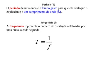Período (T)
O período de uma onda é o tempo gasto para que ela desloque o
equivalente a um comprimento de onda (λ).


                          Frequência (f)
A frequência representa o número de oscilações efetuadas por
uma onda, a cada segundo.

                        1
                     T=
                        f
 