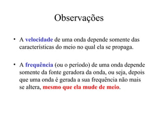 Observações

• A velocidade de uma onda depende somente das
  características do meio no qual ela se propaga.

• A frequência (ou o período) de uma onda depende
  somente da fonte geradora da onda, ou seja, depois
  que uma onda é gerada a sua frequência não mais
  se altera, mesmo que ela mude de meio.
 