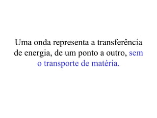 Uma onda representa a transferência
de energia, de um ponto a outro, sem
      o transporte de matéria.
 