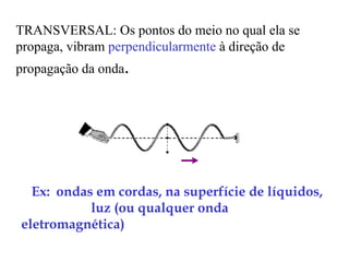 TRANSVERSAL: Os pontos do meio no qual ela se
propaga, vibram perpendicularmente à direção de
propagação da onda.




  Ex: ondas em cordas, na superfície de líquidos,
           luz (ou qualquer onda
eletromagnética)
 