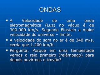 ONDAS A Velocidade de uma onda eletromagnética (Luz) no vácuo é de 300.000 km/s. Segundo Einstein a maior velocidade do universo – limite.  A velocidade do som no ar é de 340 m/s, cerda que 1.200 km/h. Pergunta: Porque em uma tempestade vemos o raio primeiro (relâmpago) para depois ouvirmos o trovão? 