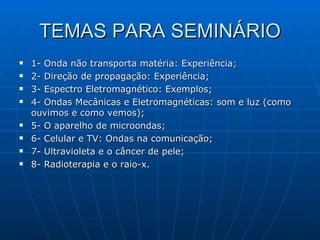 TEMAS PARA SEMINÁRIO 1- Onda não transporta matéria: Experiência; 2- Direção de propagação: Experiência; 3- Espectro Eletromagnético: Exemplos; 4- Ondas Mecânicas e Eletromagnéticas: som e luz (como ouvimos e como vemos); 5- O aparelho de microondas; 6- Celular e TV: Ondas na comunicação; 7- Ultravioleta e o câncer de pele; 8- Radioterapia e o raio-x.  
