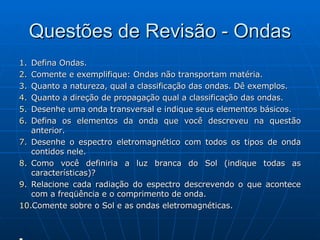 Questões de Revisão - Ondas Defina Ondas. Comente e exemplifique: Ondas não transportam matéria. Quanto a natureza, qual a classificação das ondas. Dê exemplos. Quanto a direção de propagação qual a classificação das ondas. Desenhe uma onda transversal e indique seus elementos básicos. Defina os elementos da onda que você descreveu na questão anterior. Desenhe o espectro eletromagnético com todos os tipos de onda contidos nele. Como você definiria a luz branca do Sol (indique todas as características)? Relacione cada radiação do espectro descrevendo o que acontece com a freqüência e o comprimento de onda. Comente sobre o Sol e as ondas eletromagnéticas. 