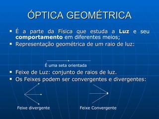 ÓPTICA GEOMÉTRICA É a parte da Física que estuda a  Luz  e seu  comportamento  em diferentes meios; Representação geométrica de um raio de luz: Feixe de Luz: conjunto de raios de luz. Os Feixes podem ser convergentes e divergentes: É uma seta orientada Feixe divergente Feixe Convergente 