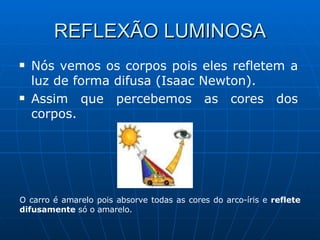 REFLEXÃO LUMINOSA Nós vemos os corpos pois eles refletem a luz de forma difusa (Isaac Newton). Assim que percebemos as cores dos corpos. O carro é amarelo pois absorve todas as cores do arco-íris e  reflete   difusamente  só o amarelo. 