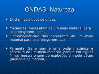 ONDAS: Natureza Existem dois tipos de ondas: Mecânicas: Necessitam de um meio material para se propagarem: som. Eletromagnéticas: Não necessitam de um meio material para se propagarem: Luz. Pergunta: Se o som é uma onda mecânica e necessita de um meio material, porque em alguns filmes mostra o som de explosões em pelo vácuo (ausência de matéria)?  