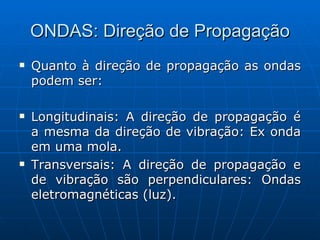 ONDAS: Direção de Propagação Quanto à direção de propagação as ondas podem ser: Longitudinais: A direção de propagação é a mesma da direção de vibração: Ex onda em uma mola. Transversais: A direção de propagação e de vibração são perpendiculares: Ondas eletromagnéticas (luz).  