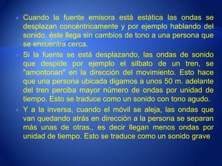    Cuando la fuente emisora está estática las ondas se
    desplazan concéntricamente y por ejemplo hablando del
    sonido, éste llega sin cambios de tono a una persona que
    se encuentra cerca.
   Si la fuente se está desplazando, las ondas de sonido
    que despide por ejemplo el silbato de un tren, se
    "amontonan" en la dirección del movimiento. Esto hace
    que una persona ubicada digamos a unos 50 m. adelante
    del tren perciba mayor número de ondas por unidad de
    tiempo. Esto se traduce como un sonido con tono agudo.
   Y a la inversa, cuando el móvil se aleja, las ondas que
    van quedando atrás en dirección a la persona se separan
    más unas de otras., es decir llegan menos ondas por
    unidad de tiempo. Esto se traduce como un sonido grave
 
