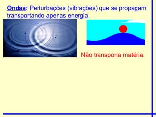 Ondas: Perturbações (vibrações) que se propagam
transportando apenas energia.




                        Não transporta matéria.
 