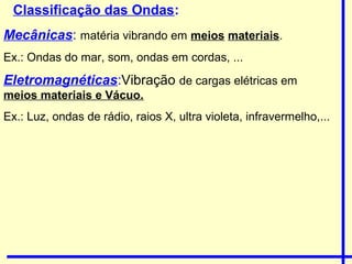 Classificação das Ondas:
Mecânicas: matéria vibrando em meios materiais.
Ex.: Ondas do mar, som, ondas em cordas, ...
Eletromagnéticas:Vibração de cargas elétricas em
meios materiais e Vácuo.
Ex.: Luz, ondas de rádio, raios X, ultra violeta, infravermelho,...
 