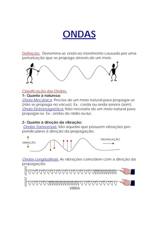 ONDAS
Definição: Denomina-se onda ao movimento causado por uma
perturbação que se propaga através de um meio.




Classificação das Ondas:
1- Quanto à natureza:
Onda Mecânica: Precisa de um meio natural para propagar-se
(não se propaga no vácuo). Ex.: corda ou onda sonora (som).
Onda Eletromagnética: Não necessita de um meio natural para
propagar-se. Ex.: ondas de rádio ou luz.

2- Quanto à direção da vibração:
Ondas Transversais: São aquelas que possuem vibrações per-
pendiculares à direção da propagação.

                                         PROPAGAÇÃO
VIBRAÇÃO




Ondas Longitudinais: As vibrações coincidem com a direção da
propagação.




                         VIBRA
 