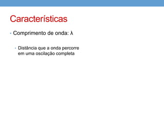 Características
• Velocidade de propagação

                     𝑒𝑠𝑝𝑎ç𝑜 𝑝𝑒𝑟𝑐𝑜𝑟𝑟𝑖𝑑𝑜
        𝑣𝑒𝑙𝑜𝑐𝑖𝑑𝑎𝑑𝑒 =
                          𝑡𝑒𝑚𝑝𝑜

                     𝑐𝑜𝑚𝑝𝑟𝑖𝑚𝑒𝑛𝑡𝑜 𝑑𝑒 𝑜𝑛𝑑𝑎
      𝑣𝑒𝑙𝑜𝑐𝑖𝑑𝑎𝑑𝑒 =
                           𝑝𝑒𝑟í𝑜𝑑𝑜

  Apenas, colocando as “letrinhas”

                       λ λ1
                  𝑣=    =
                       𝑇 1 𝑇

             1
  Mas, f =
             𝑇
 