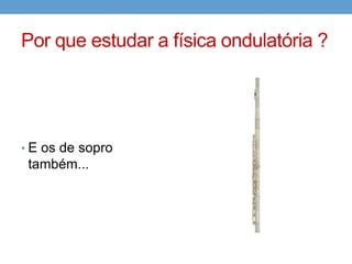 Por que estudar a física ondulatória ?




• E os de sopro
 também...
 