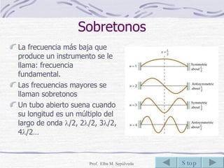 Sobretonos La frecuencia más baja que produce un instrumento se le llama: frecuencia fundamental. Las frecuencias mayores se llaman sobretonos Un tubo abierto suena cuando su longitud es un múltiplo del largo de onda   /2, 2  /2, 3  /2, 4  /2… 