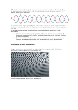 A figura acima mostra a sobreposição de duas ondas com períodos iguais e amplitudes diferentes (I e II), que,
ao serem sobrepostas, resultam em uma onda com amplitude equivalente às suas ondas (III). Este é um
exemplo de interferência construtiva.




Já este outro exemplo, mostra uma interferência destrutiva de duas ondas com mesma freqüência e mesma
amplitude, mas em oposição de fase (I e II) que ao serem sobrepostas resultam em uma onda com amplitude
nula (III).

Os principais exemplos de ondas sobrepostas são os fenômenos ondulatórios de batimento e ondas
estacionárias.

    •    Batimento: Ocorre quando duas ondas periódicas de frequência diferente e mesma amplitude são
         sobrepostas, resultando em uma onda com variadas amplitudes dependentes do soma de amplitudes
         em cada crista resultante.
    •    Ondas estacionárias: É o fenômeno que ocorre quando são sobrepostas duas ondas com mesma
         frequência, velocidade e comprimento de onda, na mesma direção, mas em sentidos opostos.




Superposição de ondas bidimensionais


Imagine duas ondas bidimensionais circulares, geradas respectivamente por uma fonte F1 e F2, com,
amplitudes e frequências iguais, e em concordância de fase.




Considere a esquematização da interferência causada como:
 