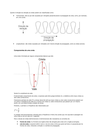 Quanto à direção da vibração as ondas podem ser classificadas como:

    •      Transversais: são as que são causadas por vibrações perpendiculares à propagação da onda, como, por exemplo,
           em uma corda:




    •      Longitudinais: são ondas causadas por vibrações com mesma direção da propagação, como as ondas sonoras.




        Componentes de uma onda


        Uma onda é formada por alguns componentes básicos que são:




        Sendo A a amplitude da onda.

        É denominado comprimento da onda, e expresso pela letra grega lambida (λ), a distância entre duas cristas ou
        dois vales consecutivos.

        Chamamos período da onda (T) o tempo decorrido até que duas cristas ou dois vales consecutivos passem por
        um ponto e freqüência da onda (f) o número de cristas ou vales consecutivos que passam por um mesmo
        ponto, em uma determinada unidade de tempo.

        Portanto, o período e a freqüência são relacionados por:




        A unidade internacionalmente utilizada para a freqüência é Hertz (Hz) sendo que 1Hz equivale à passagem de
        uma crista ou de um vale em 1 segundo.

        Para o estudo de ondas bidimensionais e tridimensionais são necessários os conceitos de:

            •    frente de onda: é a fronteira da região ainda não atingida pela onda com a região já atingida;
            •    raio de onda: é possível definir como o raio de onda a linha que parte da fonte e é perpendicular às
                 frentes de onda, indicando a direção e o sentido de propagação.
 