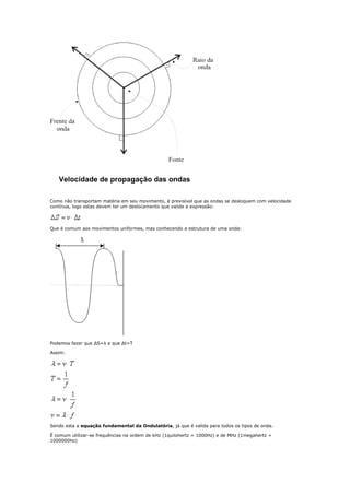 Velocidade de propagação das ondas

Como não transportam matéria em seu movimento, é previsível que as ondas se desloquem com velocidade
contínua, logo estas devem ter um deslocamento que valide a expressão:




Que é comum aos movimentos uniformes, mas conhecendo a estrutura de uma onda:




Podemos fazer que ΔS=λ e que Δt=T

Assim:




Sendo esta a equação fundamental da Ondulatória, já que é valida para todos os tipos de onda.

É comum utilizar-se frequências na ordem de kHz (1quilohertz = 1000Hz) e de MHz (1megahertz =
1000000Hz)
 