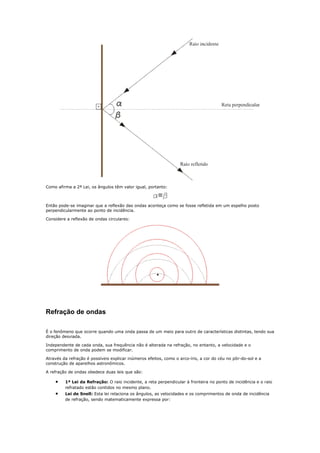 Como afirma a 2ª Lei, os ângulos têm valor igual, portanto:



Então pode-se imaginar que a reflexão das ondas aconteça como se fosse refletida em um espelho posto
perpendicularmente ao ponto de incidência.

Considere a reflexão de ondas circulares:




Refração de ondas

É o fenômeno que ocorre quando uma onda passa de um meio para outro de características distintas, tendo sua
direção desviada.

Independente de cada onda, sua frequência não é alterada na refração, no entanto, a velocidade e o
comprimento de onda podem se modificar.

Através da refração é possíveis explicar inúmeros efeitos, como o arco-íris, a cor do céu no pôr-do-sol e a
construção de aparelhos astronômicos.

A refração de ondas obedece duas leis que são:

    •    1ª Lei da Refração: O raio incidente, a reta perpendicular à fronteira no ponto de incidência e o raio
         refratado estão contidos no mesmo plano.
    •    Lei de Snell: Esta lei relaciona os ângulos, as velocidades e os comprimentos de onda de incidência
         de refração, sendo matematicamente expressa por:
 