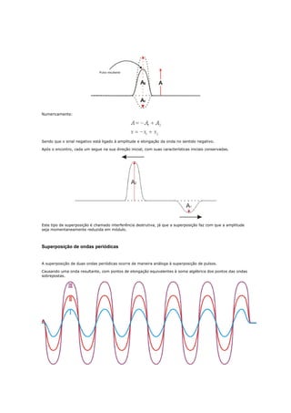 Numericamente:




Sendo que o sinal negativo está ligado à amplitude e elongação da onda no sentido negativo.

Após o encontro, cada um segue na sua direção inicial, com suas características iniciais conservadas.




Este tipo de superposição é chamado interferência destrutiva, já que a superposição faz com que a amplitude
seja momentaneamente reduzida em módulo.



Superposição de ondas periódicas


A superposição de duas ondas periódicas ocorre de maneira análoga à superposição de pulsos.

Causando uma onda resultante, com pontos de elongação equivalentes à soma algébrica dos pontos das ondas
sobrepostas.
 