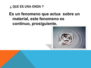 ¿ QUE ES UNA ONDA ?

Es un fenomeno que actua sobre un
 material, este fenomeno es
 continuo, prosiguiente.
 