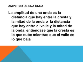 AMPLITUD DE UNA ONDA

La amplitud de una onda es la
 distancia que hay entre la cresta y
 la mitad de la onda o la distancia
 que hay entre el valle y la mitad de
 la onda, entiendase que la cresta es
 lo que sube mientras que el valle es
 lo que baja
 