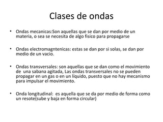 Clases de ondas
• Ondas mecanicas:Son aquellas que se dan por medio de un
materia, o sea se necesita de algo fisico para propagarse
• Ondas electromagntenicas: estas se dan por si solas, se dan por
medio de un vacio.
• Ondas transversales: son aquellas que se dan como el movimiento
de una sabana agitada, Las ondas transversales no se pueden
propagar en un gas o en un líquido, puesto que no hay mecanismo
para impulsar el movimiento.
• Onda longitudinal: es aquella que se da por medio de forma como
un resote(sube y baja en forma circular)
 