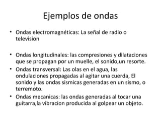 Ejemplos de ondas
• Ondas electromagnéticas: La señal de radio o
television
• Ondas longitudinales: las compresiones y dilataciones
que se propagan por un muelle, el sonido,un resorte.
• Ondas transversal: Las olas en el agua, las
ondulaciones propagadas al agitar una cuerda, El
sonido y las ondas sismicas generadas en un sismo, o
terremoto.
• Ondas mecanicas: las ondas generadas al tocar una
guitarra,la vibracion producida al golpear un objeto.
 