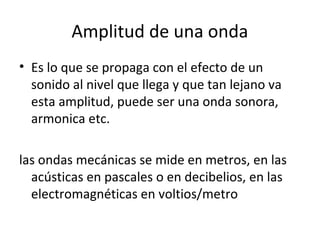 Amplitud de una onda
• Es lo que se propaga con el efecto de un
sonido al nivel que llega y que tan lejano va
esta amplitud, puede ser una onda sonora,
armonica etc.
las ondas mecánicas se mide en metros, en las
acústicas en pascales o en decibelios, en las
electromagnéticas en voltios/metro
 