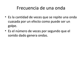 Frecuencia de una onda
• Es la cantidad de veces que se repite una onda
cuasada por un efecto como puede ser un
golpe.
• Es el número de veces por segundo que el
sonido dado genera ondas.
 