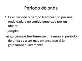 Periodo de onda
• Es el periodo o tiempo transcurrido por una
onda dada a un sonido generada por un
objeto.
Ejemplo:
-si golpeamos fuertemente una mesa el periodo
de onda va a ser mas extenso que si lo
golpeamos suavemente
 