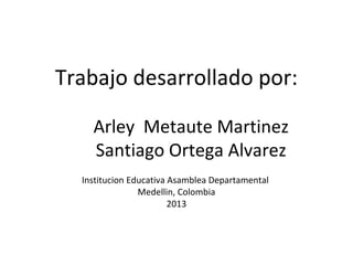 Trabajo desarrollado por:
Arley Metaute Martinez
Santiago Ortega Alvarez
Institucion Educativa Asamblea Departamental
Medellin, Colombia
2013
 