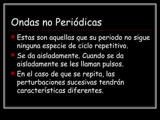 Ondas no Periódicas
 Estas son aquellas que su periodo no sigue
ninguna especie de ciclo repetitivo.
 Se da aisladamente. Cuando se da
aisladamente se les llaman pulsos.
 En el caso de que se repita, las
perturbaciones sucesivas tendrán
características diferentes.
 