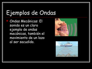 Ejemplos de Ondas
 Ondas Mecánicas: El
sonido es un claro
ejemplo de ondas
mecánicas, también el
movimiento de un lazo
al ser sacudido.
 