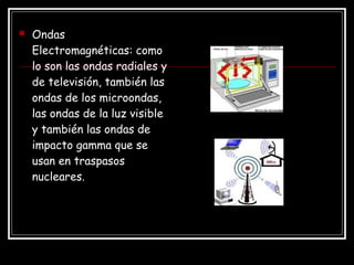  Ondas
Electromagnéticas: como
lo son las ondas radiales y
de televisión, también las
ondas de los microondas,
las ondas de la luz visible
y también las ondas de
impacto gamma que se
usan en traspasos
nucleares.
 