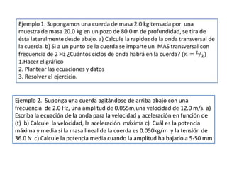 Ejemplo 2. Suponga una cuerda agitándose de arriba abajo con una
frecuencia de 2.0 Hz, una amplitud de 0.055m,una velocidad de 12.0 m/s. a)
Escriba la ecuación de la onda para la velocidad y aceleración en función de
(t) b) Calcule la velocidad, la aceleración máxima c) Cuál es la potencia
máxima y media si la masa lineal de la cuerda es 0.050kg/m y la tensión de
36.0 N c) Calcule la potencia media cuando la amplitud ha bajado a 5-50 mm