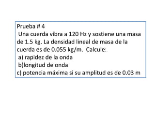 Prueba # 4
Una cuerda vibra a 120 Hz y sostiene una masa
de 1.5 kg. La densidad lineal de masa de la
cuerda es de 0.055 kg/m. Calcule:
a) rapidez de la onda
b)longitud de onda
c) potencia máxima si su amplitud es de 0.03 m
