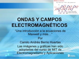 ONDAS Y CAMPOS
ELECTROMAGNÉTICOS
“Una introducción a la ecuaciones de
Maxwell y más…”
Por
Camilo Andrés Berrio Huertas
Las imágenes y gráficas han sido
adoptadas del curso de MIT de
Electromagnetismo y Aplicaciones
 